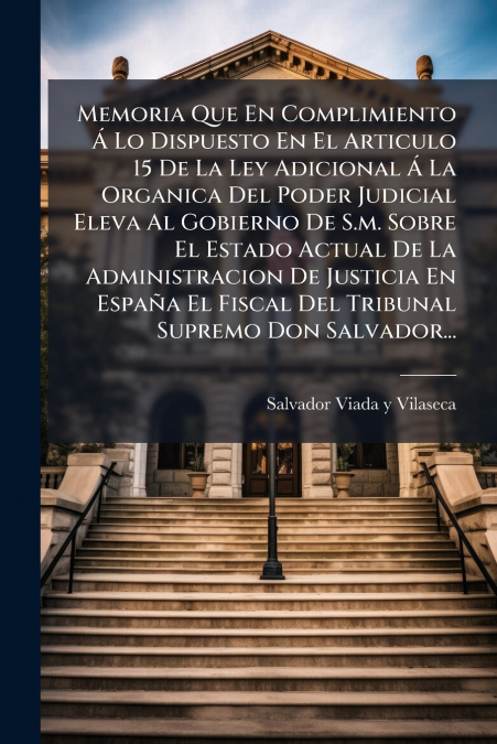 Memoria Que En Complimiento Á Lo Dispuesto En El Articulo 15 De La Ley Adicional Á La Organica Del Poder Judicial Eleva Al Gobierno De S.m. Sobre El Estado Actual De La Administracion De Justicia En E