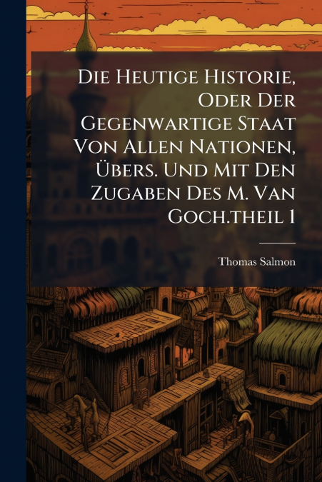 Die Heutige Historie, Oder Der Gegenwartige Staat Von Allen Nationen, Übers. Und Mit Den Zugaben Des M. Van Goch.theil 1