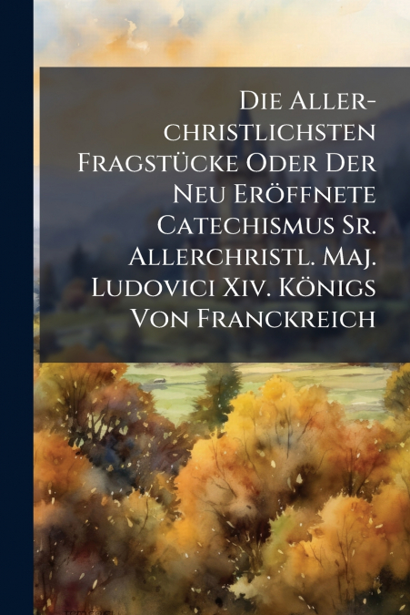 Die Aller-christlichsten Fragstücke Oder Der Neu Eröffnete Catechismus Sr. Allerchristl. Maj. Ludovici Xiv. Königs Von Franckreich