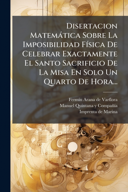 Disertacion Matemática Sobre La Imposibilidad Física De Celebrar Exactamente El Santo Sacrificio De La Misa En Solo Un Quarto De Hora...