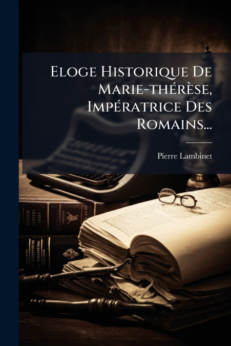 Eloge Historique De Marie-thérèse, Impératrice Des Romains...