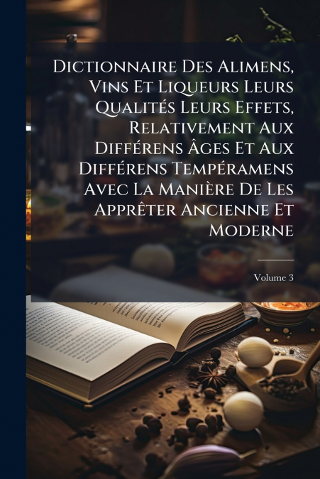Dictionnaire Des Alimens, Vins Et Liqueurs Leurs Qualités Leurs Effets, Relativement Aux Différens Âges Et Aux Différens Tempéramens Avec La Manière De Les Apprêter Ancienne Et Moderne; Volume 3