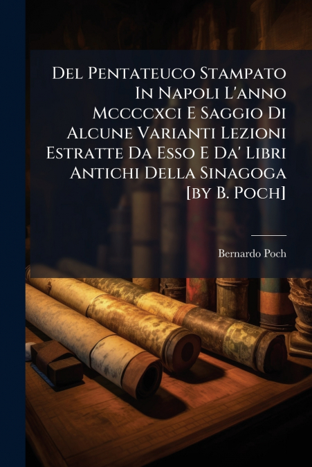 Del Pentateuco Stampato In Napoli L’anno Mccccxci E Saggio Di Alcune Varianti Lezioni Estratte Da Esso E Da’ Libri Antichi Della Sinagoga [by B. Poch]
