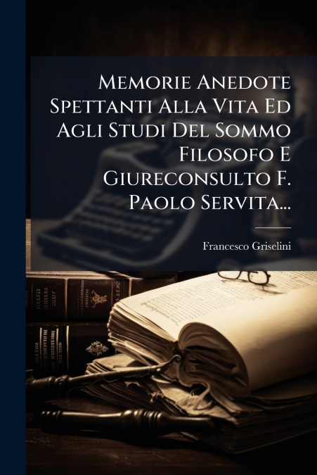 Memorie Anedote Spettanti Alla Vita Ed Agli Studi Del Sommo Filosofo E Giureconsulto F. Paolo Servita...