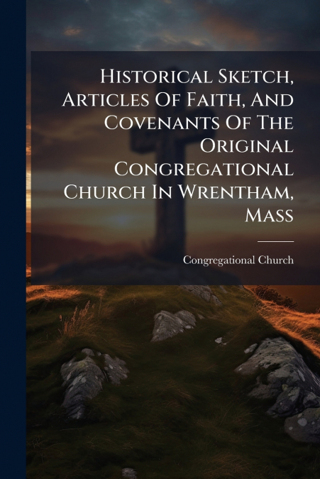 Historical Sketch, Articles Of Faith, And Covenants Of The Original Congregational Church In Wrentham, Mass