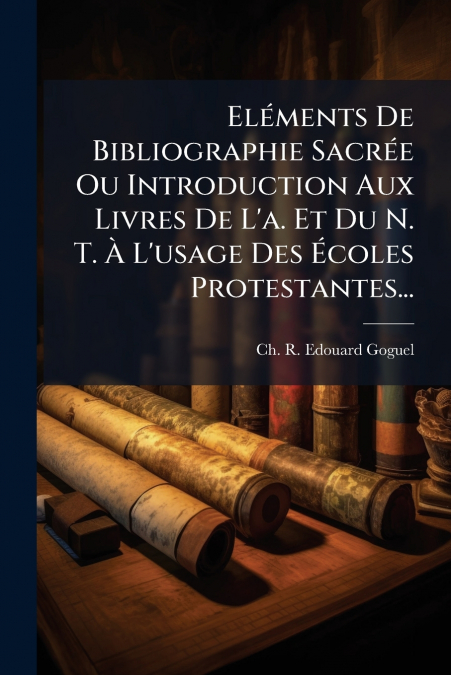 Eléments De Bibliographie Sacrée Ou Introduction Aux Livres De L’a. Et Du N. T. À L’usage Des Écoles Protestantes...