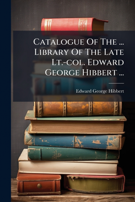 Catalogue Of The ... Library Of The Late Lt.-col. Edward George Hibbert ...