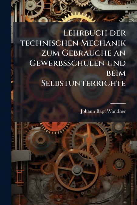 Lehrbuch der technischen Mechanik zum Gebrauche an Gewerbsschulen und beim Selbstunterrichte
