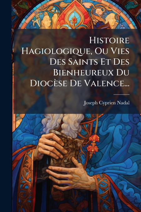 Histoire Hagiologique, Ou Vies Des Saints Et Des Bienheureux Du Diocèse De Valence...