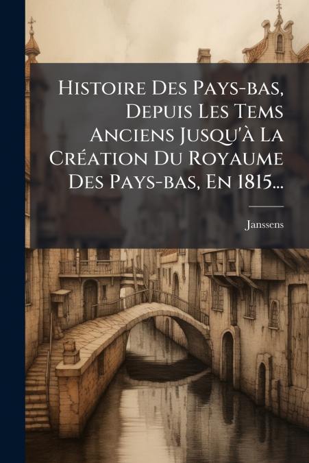 Histoire Des Pays-bas, Depuis Les Tems Anciens Jusqu’à La Création Du Royaume Des Pays-bas, En 1815...