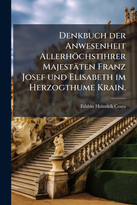 Denkbuch der Anwesenheit Allerhöchstihrer Majestäten Franz Josef und Elisabeth im Herzogthume Krain.