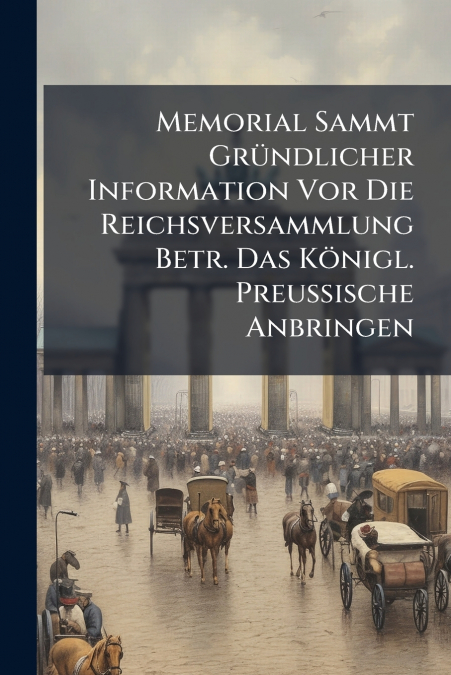 Memorial Sammt Gründlicher Information Vor Die Reichsversammlung Betr. Das Königl. Preußische Anbringen
