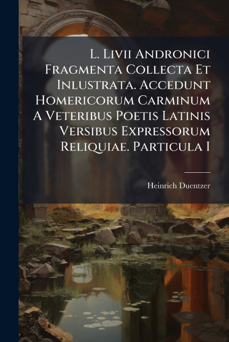 L. Livii Andronici Fragmenta Collecta Et Inlustrata. Accedunt Homericorum Carminum A Veteribus Poetis Latinis Versibus Expressorum Reliquiae. Particula I