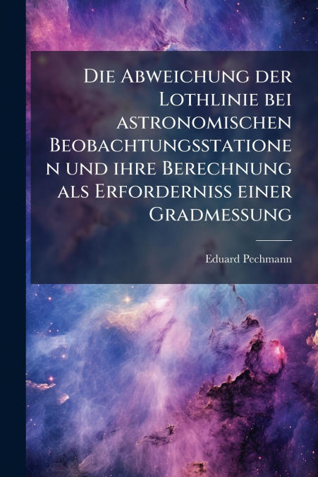 Die Abweichung der Lothlinie bei astronomischen Beobachtungsstationen und ihre Berechnung als Erforderniss einer Gradmessung