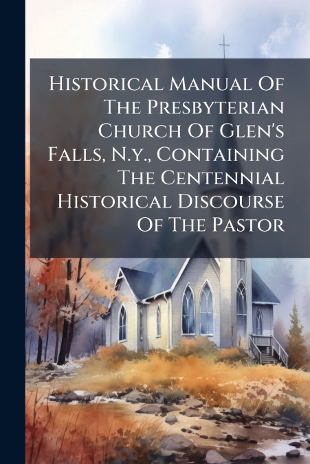 Historical Manual Of The Presbyterian Church Of Glen’s Falls, N.y., Containing The Centennial Historical Discourse Of The Pastor