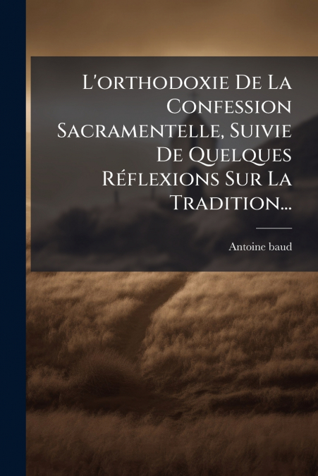 L’orthodoxie De La Confession Sacramentelle, Suivie De Quelques Réflexions Sur La Tradition...
