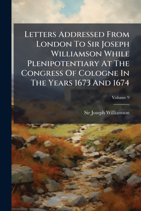 Letters Addressed From London To Sir Joseph Williamson While Plenipotentiary At The Congress Of Cologne In The Years 1673 And 1674; Volume 9