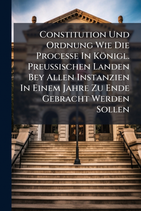 Constitution Und Ordnung Wie Die Processe In Königl. Preußischen Landen Bey Allen Instanzien In Einem Jahre Zu Ende Gebracht Werden Sollen
