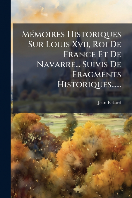 Mémoires Historiques Sur Louis Xvii, Roi De France Et De Navarre... Suivis De Fragments Historiques......