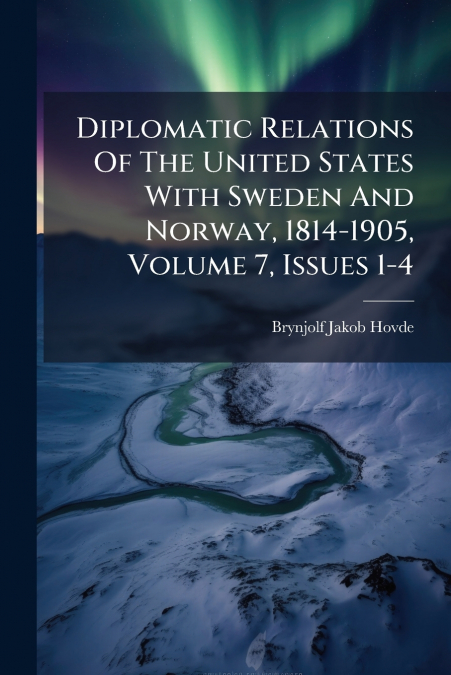 Diplomatic Relations Of The United States With Sweden And Norway, 1814-1905, Volume 7, Issues 1-4