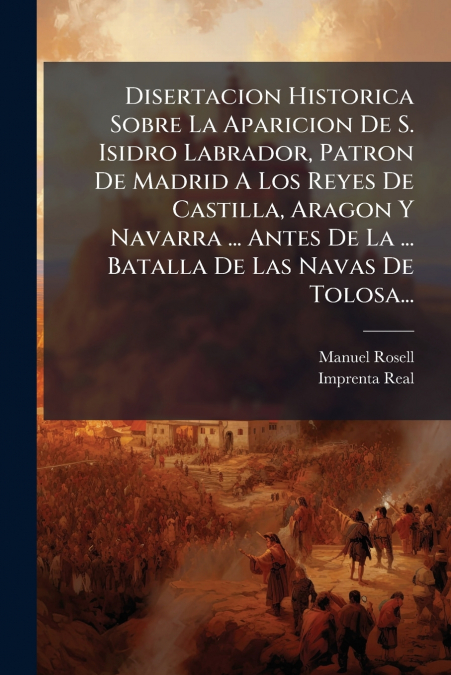 Disertacion Historica Sobre La Aparicion De S. Isidro Labrador, Patron De Madrid A Los Reyes De Castilla, Aragon Y Navarra ... Antes De La ... Batalla De Las Navas De Tolosa...