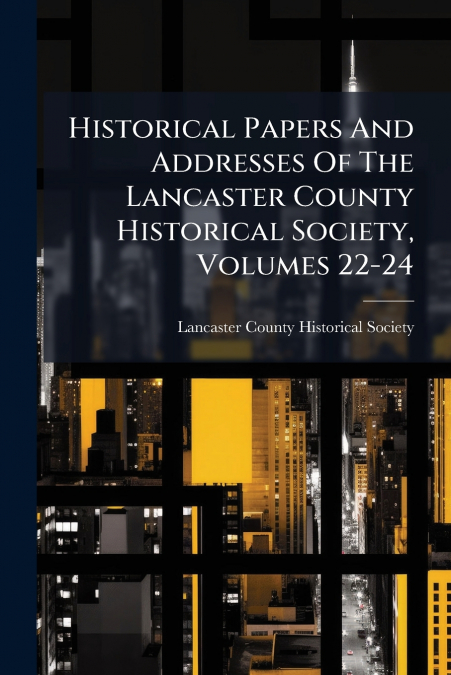Historical Papers And Addresses Of The Lancaster County Historical Society, Volumes 22-24
