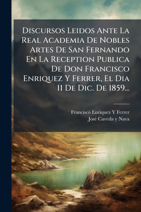 Discursos Leidos Ante La Real Academia De Nobles Artes De San Fernando En La Reception Publica De Don Francisco Enriquez Y Ferrer, El Dia 11 De Dic. De 1859...
