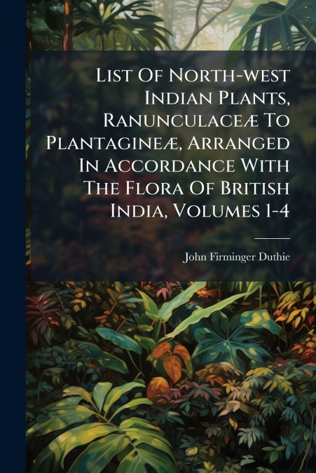 List Of North-west Indian Plants, Ranunculaceæ To Plantagineæ, Arranged In Accordance With The Flora Of British India, Volumes 1-4