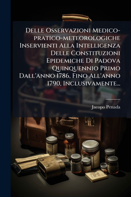Delle Osservazioni Medico-pratico-meteorologiche Inservienti Alla Intelligenza Delle Constituzioni Epidemiche Di Padova Quinquennio Primo Dall’anno 1786, Fino All’anno 1790, Inclusivamente...