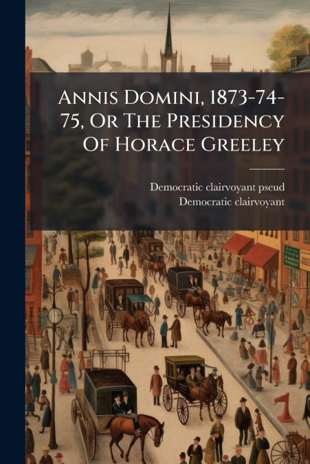 Annis Domini, 1873-74-75, Or The Presidency Of Horace Greeley