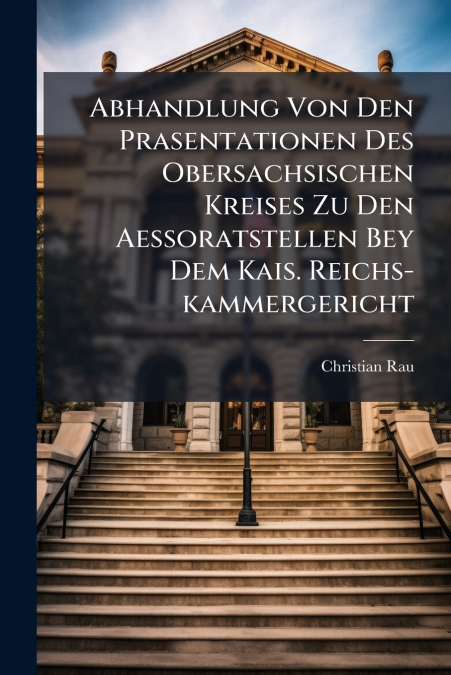 Abhandlung Von Den Prasentationen Des Obersachsischen Kreises Zu Den Aessoratstellen Bey Dem Kais. Reichs-kammergericht