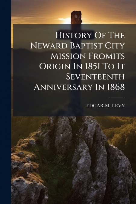 History Of The Neward Baptist City Mission Fromits Origin In 1851 To It Seventeenth Anniversary In 1868