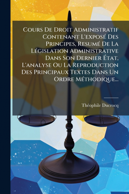 Cours De Droit Administratif Contenant L’exposé Des Principes, Resumé De La Législation Administrative Dans Son Dernier État, L’analyse Ou La Reproduction Des Principaux Textes Dans Un Ordre Méthodiqu
