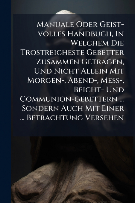 Manuale Oder Geist-volles Handbuch, In Welchem Die Trostreicheste Gebetter Zusammen Getragen, Und Nicht Allein Mit Morgen-, Abend-, Meß-, Beicht- Und Communion-gebettern ... Sondern Auch Mit Einer ...
