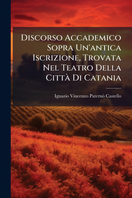 Discorso Accademico Sopra Un’antica Iscrizione, Trovata Nel Teatro Della Città Di Catania
