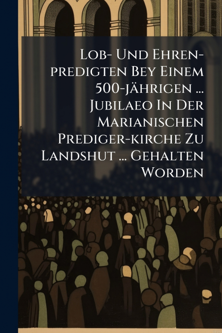 Lob- Und Ehren-predigten Bey Einem 500-jährigen ... Jubilaeo In Der Marianischen Prediger-kirche Zu Landshut ... Gehalten Worden