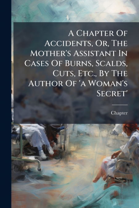 A Chapter Of Accidents, Or, The Mother’s Assistant In Cases Of Burns, Scalds, Cuts, Etc., By The Author Of ’a Woman’s Secret’