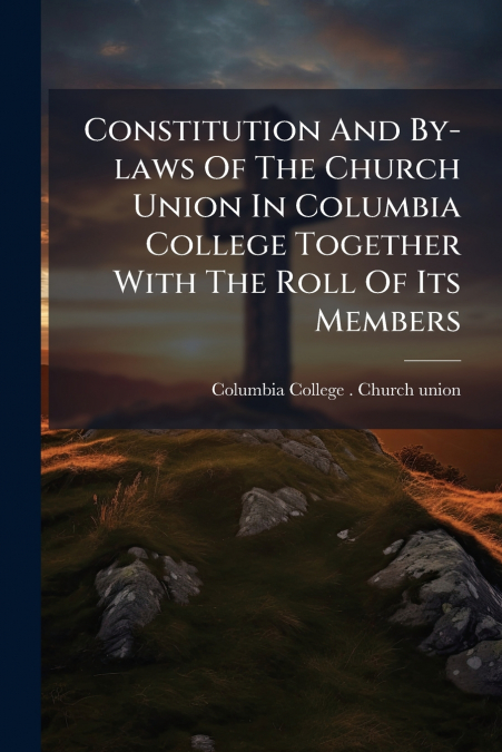 Constitution And By-laws Of The Church Union In Columbia College Together With The Roll Of Its Members