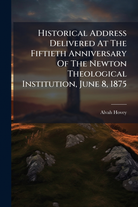 Historical Address Delivered At The Fiftieth Anniversary Of The Newton Theological Institution, June 8, 1875
