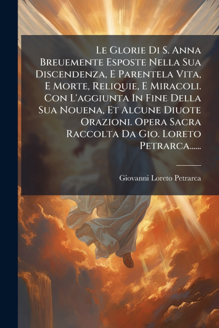 Le Glorie Di S. Anna Breuemente Esposte Nella Sua Discendenza, E Parentela Vita, E Morte, Reliquie, E Miracoli. Con L’aggiunta In Fine Della Sua Nouena, Et Alcune Diuote Orazioni. Opera Sacra Raccolta