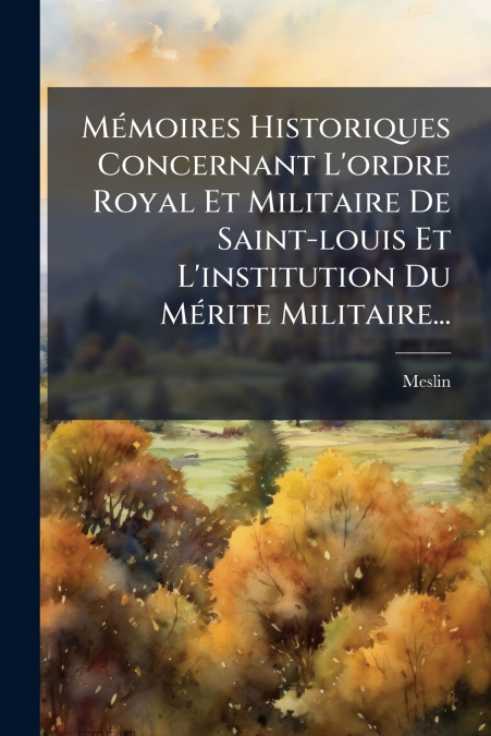 Mémoires Historiques Concernant L’ordre Royal Et Militaire De Saint-louis Et L’institution Du Mérite Militaire...