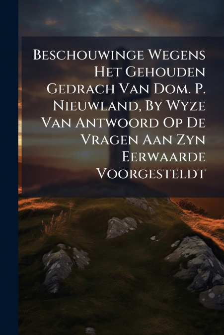 Beschouwinge Wegens Het Gehouden Gedrach Van Dom. P. Nieuwland, By Wyze Van Antwoord Op De Vragen Aan Zyn Eerwaarde Voorgesteldt