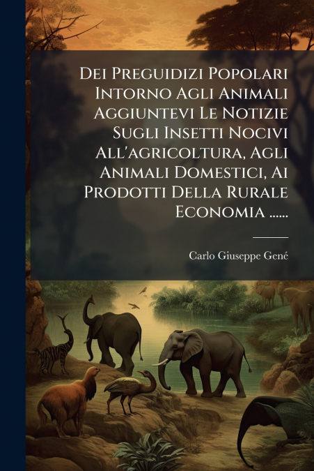 Dei Preguidizi Popolari Intorno Agli Animali Aggiuntevi Le Notizie Sugli Insetti Nocivi All’agricoltura, Agli Animali Domestici, Ai Prodotti Della Rurale Economia ......