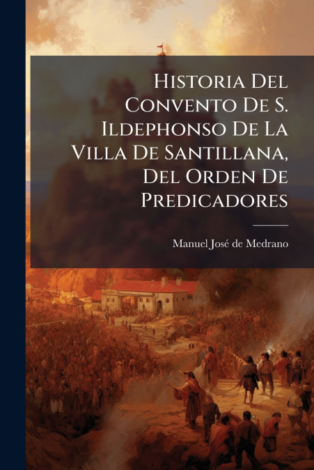 Historia Del Convento De S. Ildephonso De La Villa De Santillana, Del Orden De Predicadores