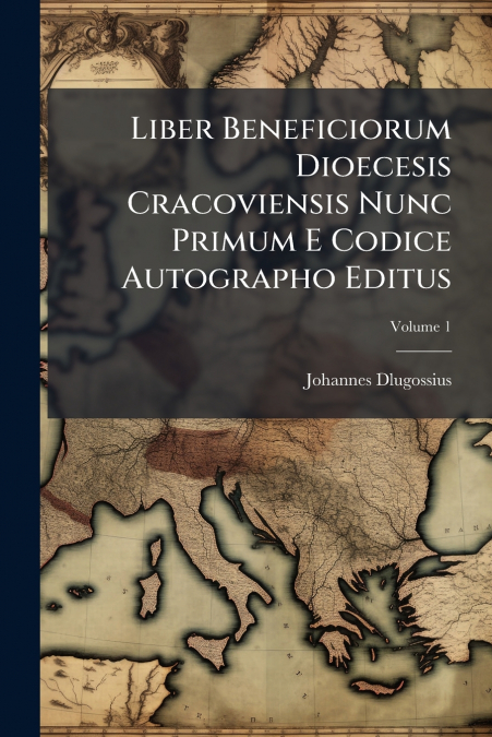 Liber Beneficiorum Dioecesis Cracoviensis Nunc Primum E Codice Autographo Editus; Volume 1