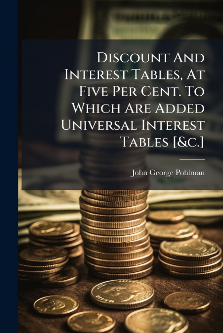 Discount And Interest Tables, At Five Per Cent. To Which Are Added Universal Interest Tables [&c.]