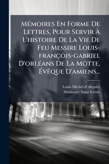 Mémoires En Forme De Lettres, Pour Servir À L’histoire De La Vie De Feu Messire Louis-françois-gabriel D’orléans De La Motte, Évêque D’amiens...