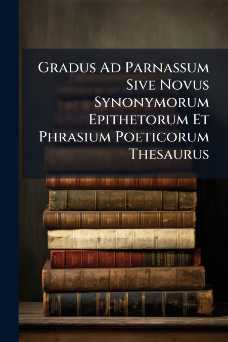Gradus Ad Parnassum Sive Novus Synonymorum Epithetorum Et Phrasium Poeticorum Thesaurus
