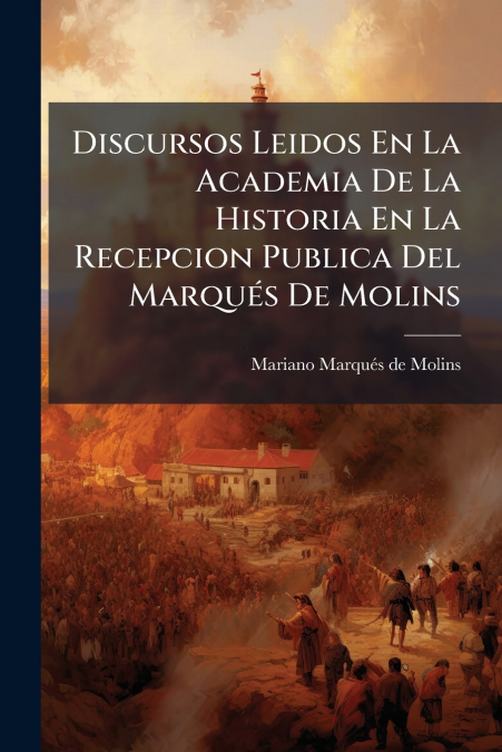 Discursos Leidos En La Academia De La Historia En La Recepcion Publica Del Marqués De Molins