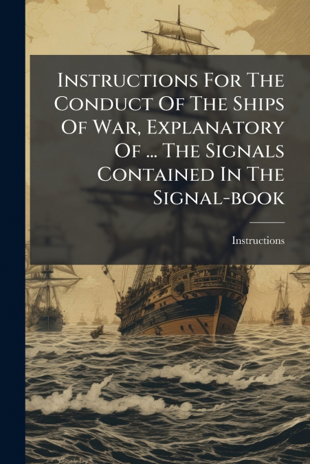 Instructions For The Conduct Of The Ships Of War, Explanatory Of ... The Signals Contained In The Signal-book